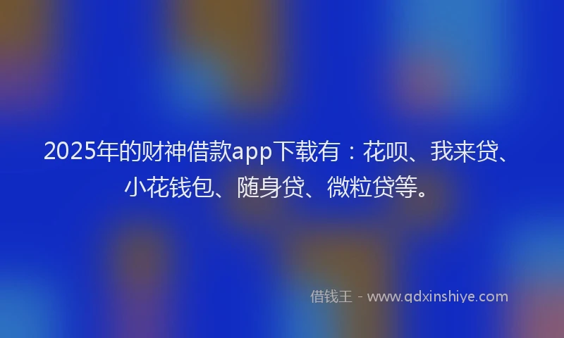 2025年的财神借款app下载有：花呗、我来贷、小花钱包、随身贷、微粒贷等。
