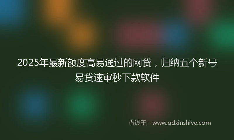 2025年最新额度高易通过的网贷，归纳五个新号易贷速审秒下款软件