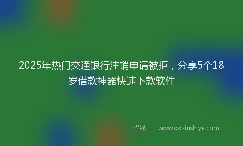 2025年热门交通银行注销申请被拒，分享5个18岁借款神器快速下款软件