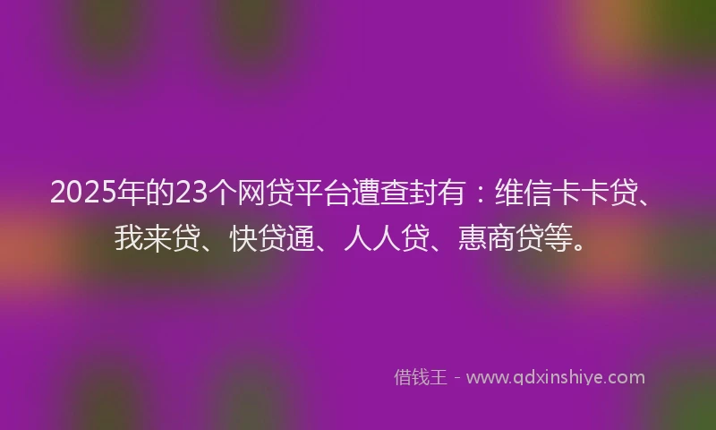 2025年的23个网贷平台遭查封有：维信卡卡贷、我来贷、快贷通、人人贷、惠商贷等。