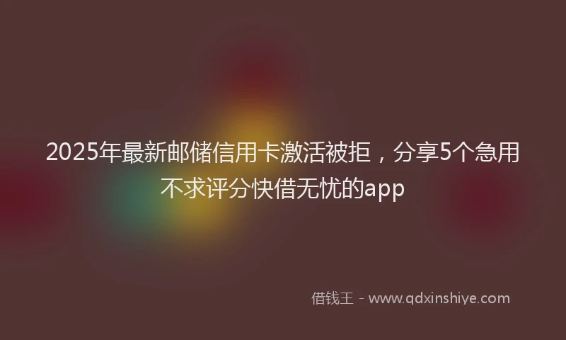2025年最新邮储信用卡激活被拒，分享5个急用不求评分快借无忧的app