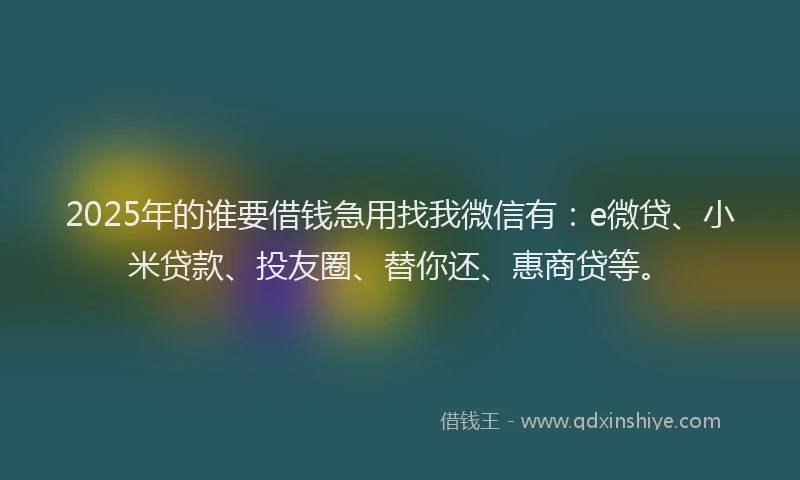2025年的谁要借钱急用找我微信有：e微贷、小米贷款、投友圈、替你还、惠商贷等。