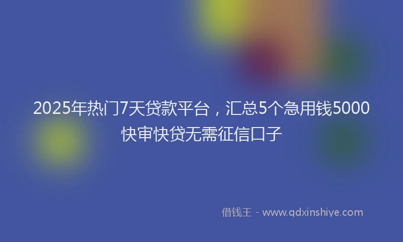 2025年热门7天贷款平台，汇总5个急用钱5000快审快贷无需征信口子