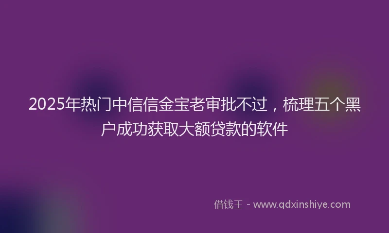 2025年热门中信信金宝老审批不过，梳理五个黑户成功获取大额贷款的软件
