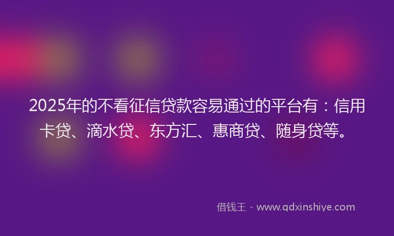 2025年的不看征信贷款容易通过的平台有：信用卡贷、滴水贷、东方汇、惠商贷、随身贷等。