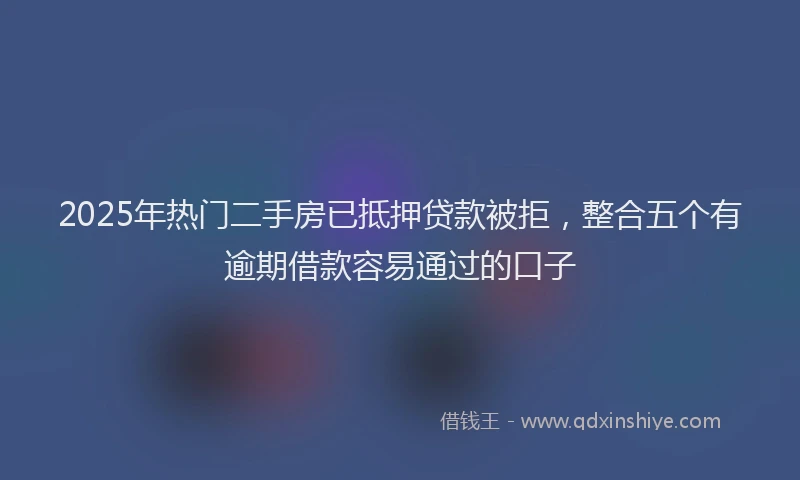 2025年热门二手房已抵押贷款被拒，整合五个有逾期借款容易通过的口子