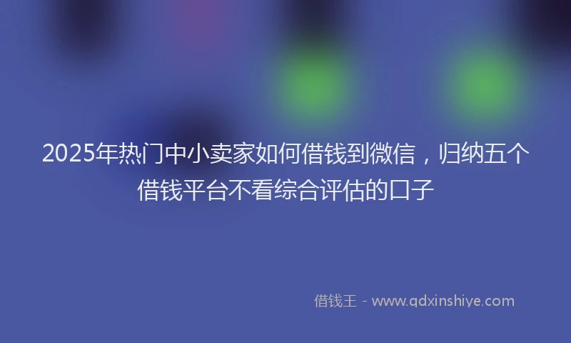 2025年热门中小卖家如何借钱到微信，归纳五个借钱平台不看综合评估的口子