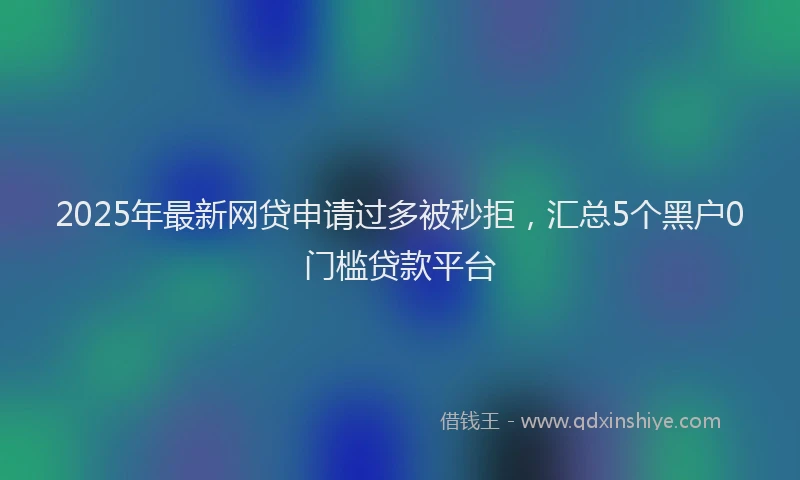 2025年最新网贷申请过多被秒拒，汇总5个黑户0门槛贷款平台