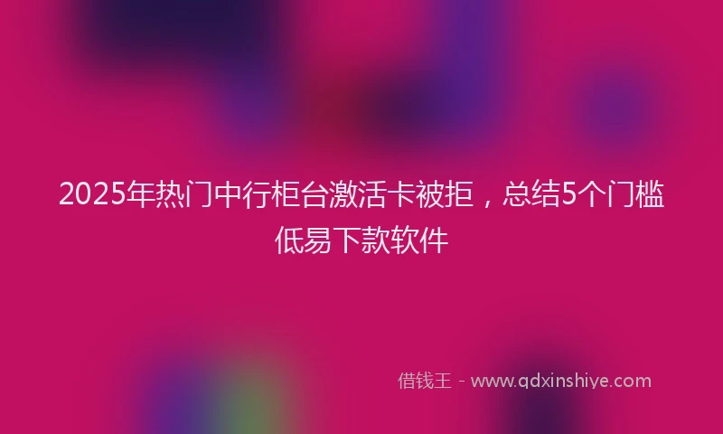 2025年热门中行柜台激活卡被拒，总结5个门槛低易下款软件