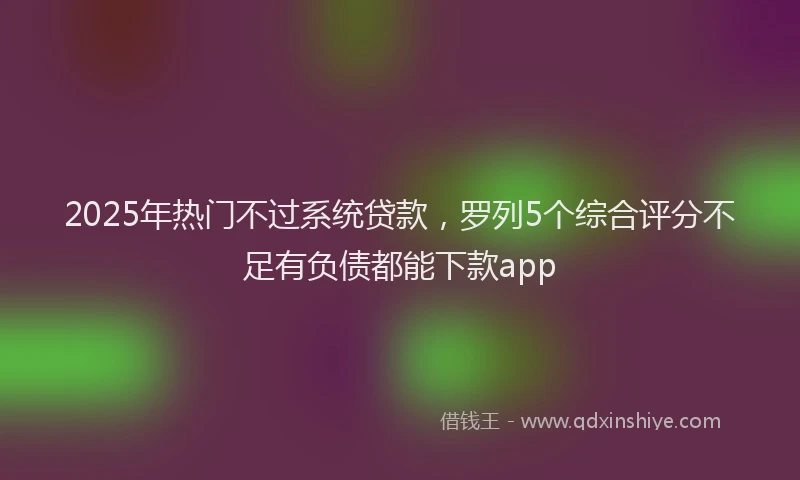 2025年热门不过系统贷款，罗列5个综合评分不足有负债都能下款app