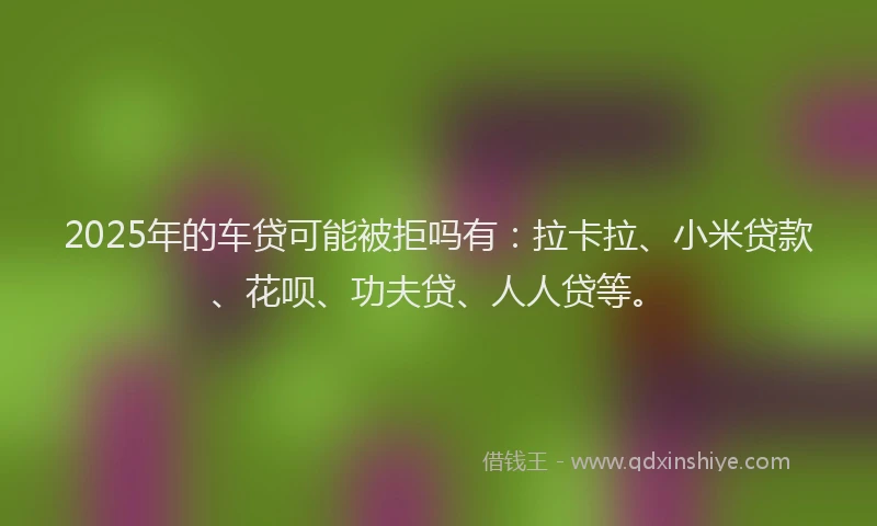2025年的车贷可能被拒吗有：拉卡拉、小米贷款、花呗、功夫贷、人人贷等。