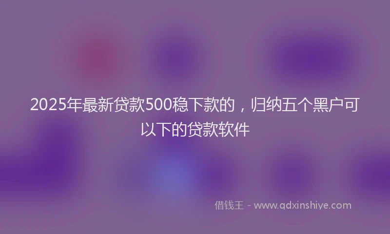 2025年最新贷款500稳下款的，归纳五个黑户可以下的贷款软件