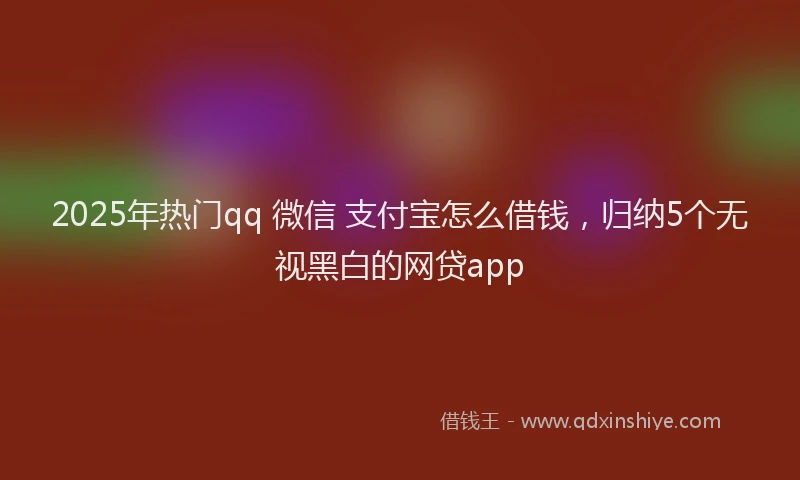 2025年热门qq 微信 支付宝怎么借钱，归纳5个无视黑白的网贷app