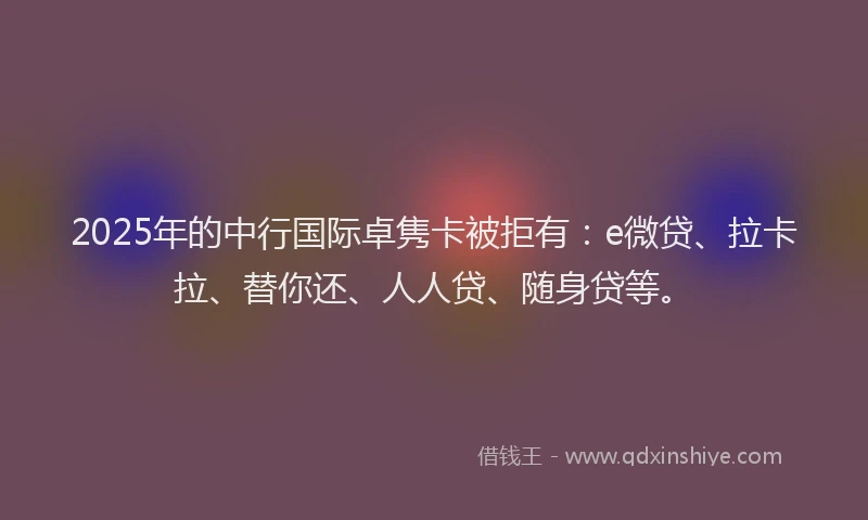 2025年的中行国际卓隽卡被拒有：e微贷、拉卡拉、替你还、人人贷、随身贷等。