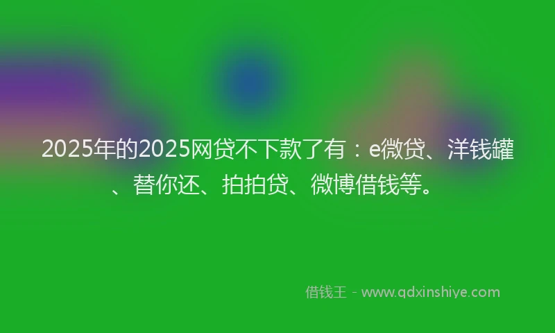 2025年的2025网贷不下款了有：e微贷、洋钱罐、替你还、拍拍贷、微博借钱等。