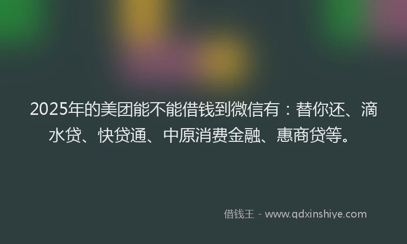 2025年的美团能不能借钱到微信有：替你还、滴水贷、快贷通、中原消费金融、惠商贷等。