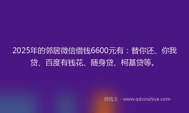 2025年的邻居微信借钱6600元有：替你还、你我贷、百度有钱花、随身贷、柯基贷等。