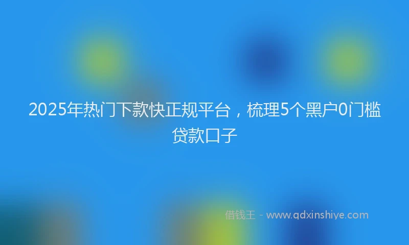2025年热门下款快正规平台，梳理5个黑户0门槛贷款口子