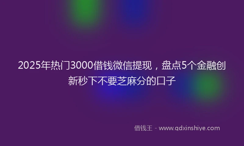 2025年热门3000借钱微信提现，盘点5个金融创新秒下不要芝麻分的口子
