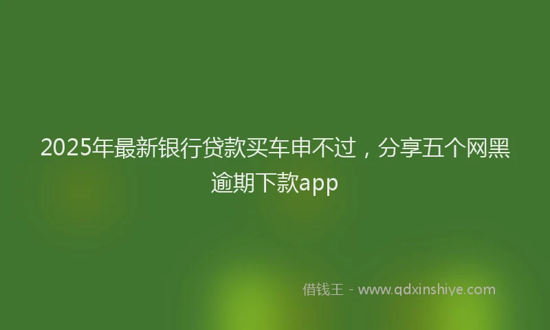 2025年最新银行贷款买车申不过，分享五个网黑逾期下款app