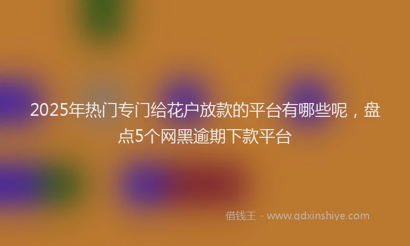 2025年热门专门给花户放款的平台有哪些呢,盘点5个网黑逾期下款平台