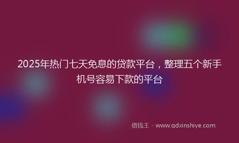 2025年热门七天免息的贷款平台，整理五个新手机号容易下款的平台