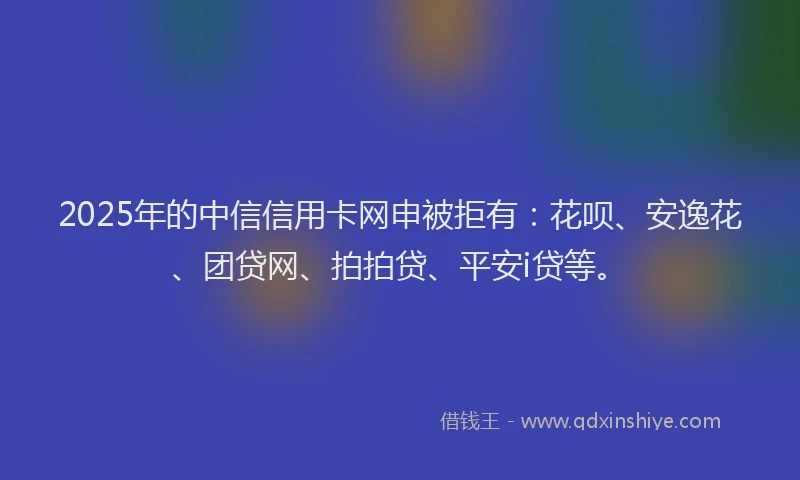 2025年的中信信用卡网申被拒有：花呗、安逸花、团贷网、拍拍贷、平安i贷等。