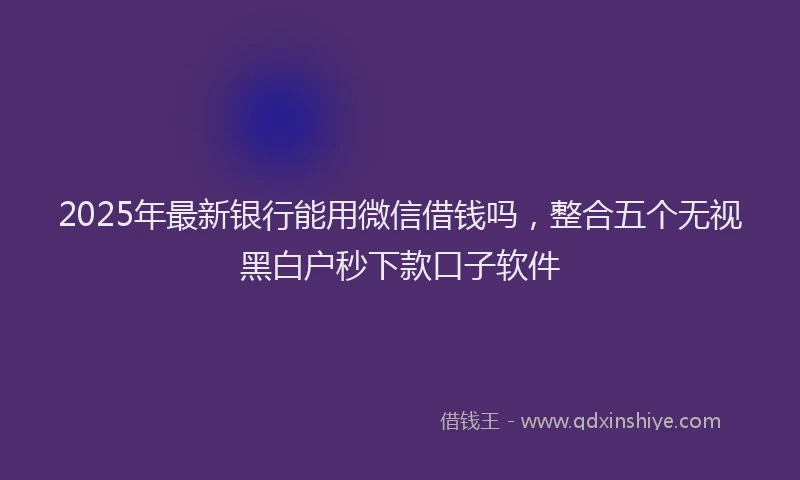 2025年最新银行能用微信借钱吗，整合五个无视黑白户秒下款口子软件
