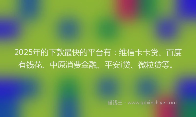 2025年的下款最快的平台有：维信卡卡贷、百度有钱花、中原消费金融、平安i贷、微粒贷等。