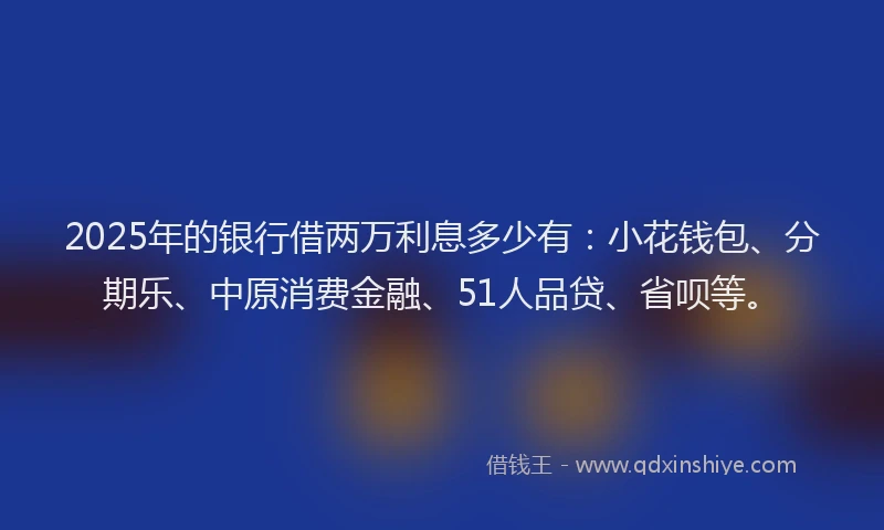 2025年的银行借两万利息多少有：小花钱包、分期乐、中原消费金融、51人品贷、省呗等。