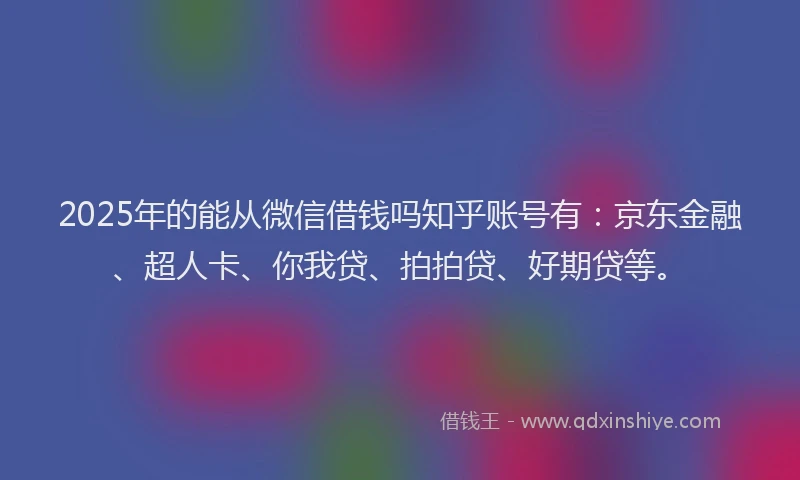 2025年的能从微信借钱吗知乎账号有：京东金融、超人卡、你我贷、拍拍贷、好期贷等。
