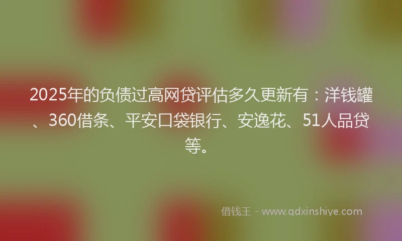 2025年的负债过高网贷评估多久更新有：洋钱罐、360借条、平安口袋银行、安逸花、51人品贷等。