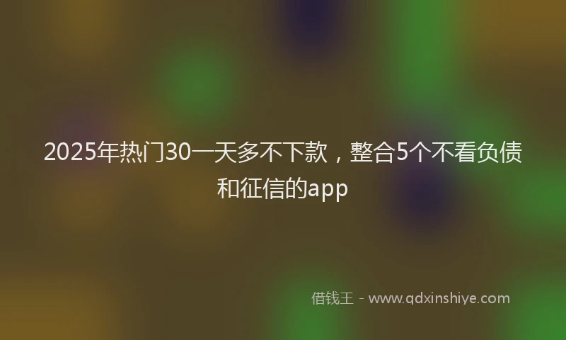 2025年热门30一天多不下款，整合5个不看负债和征信的app