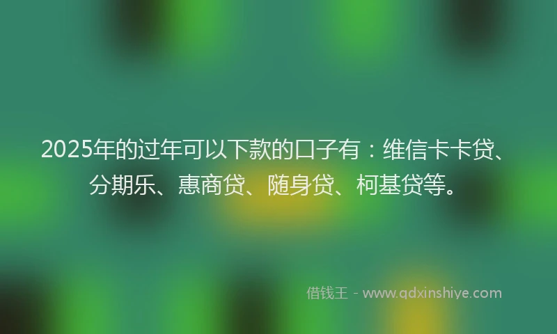 2025年的过年可以下款的口子有：维信卡卡贷、分期乐、惠商贷、随身贷、柯基贷等。