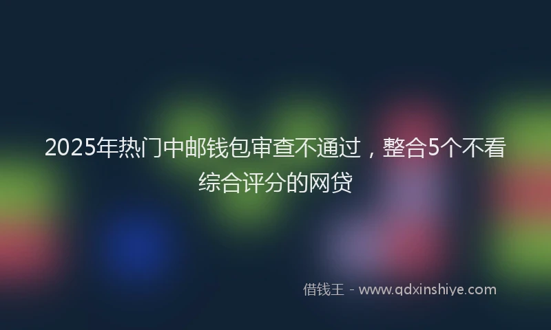 2025年热门中邮钱包审查不通过，整合5个不看综合评分的网贷