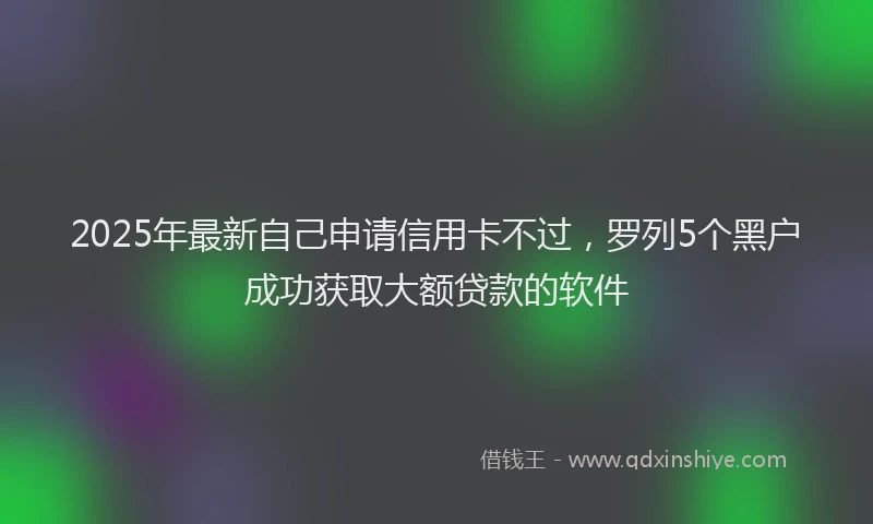 2025年最新自己申请信用卡不过，罗列5个黑户成功获取大额贷款的软件