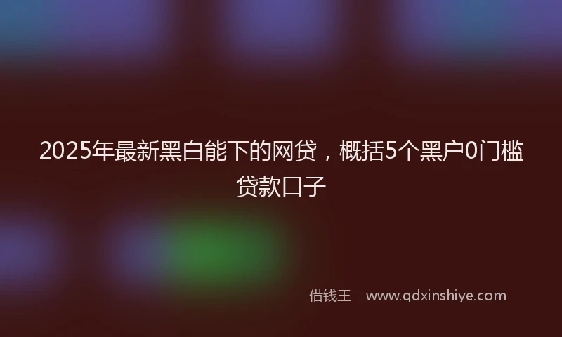 2025年最新黑白能下的网贷，概括5个黑户0门槛贷款口子