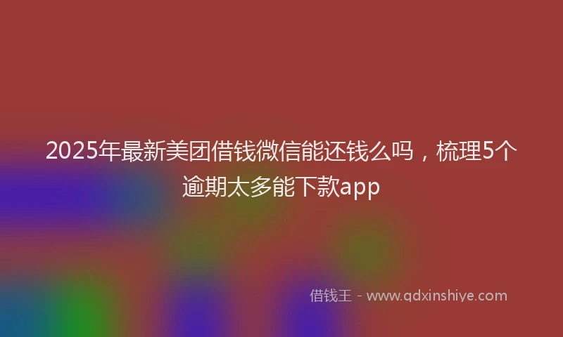 2025年最新美团借钱微信能还钱么吗，梳理5个逾期太多能下款app