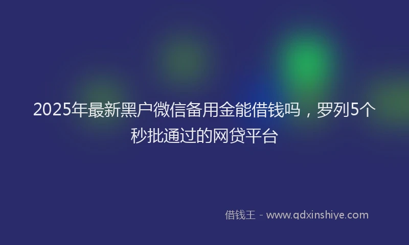 2025年最新黑户微信备用金能借钱吗，罗列5个秒批通过的网贷平台