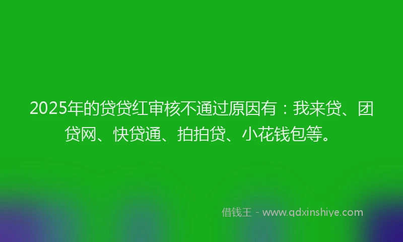 2025年的贷贷红审核不通过原因有：我来贷、团贷网、快贷通、拍拍贷、小花钱包等。