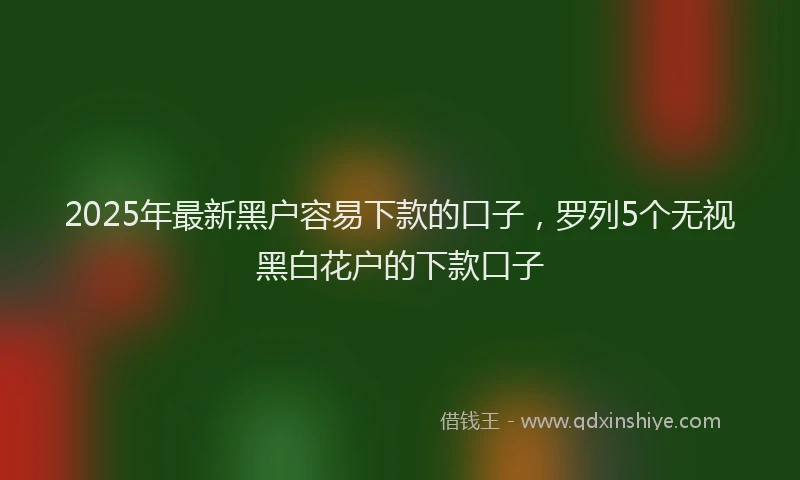 2025年最新黑户容易下款的口子，罗列5个无视黑白花户的下款口子