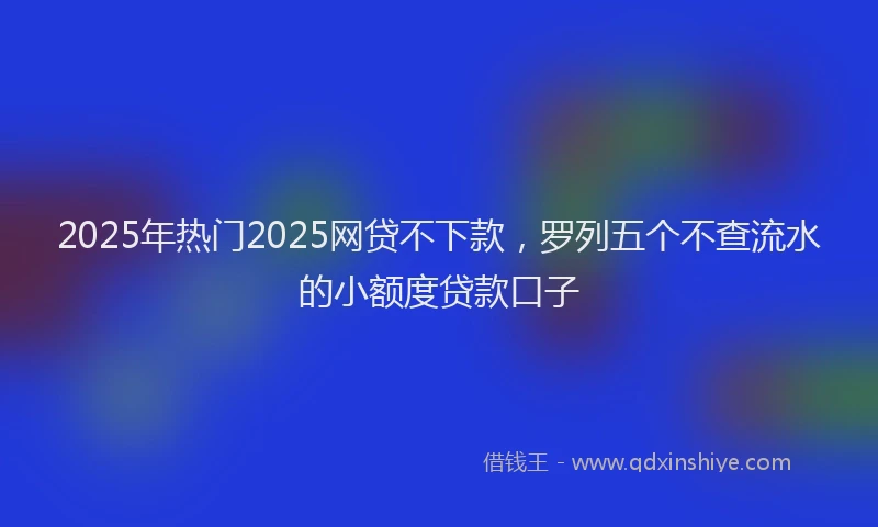 2025年热门2025网贷不下款，罗列五个不查流水的小额度贷款口子