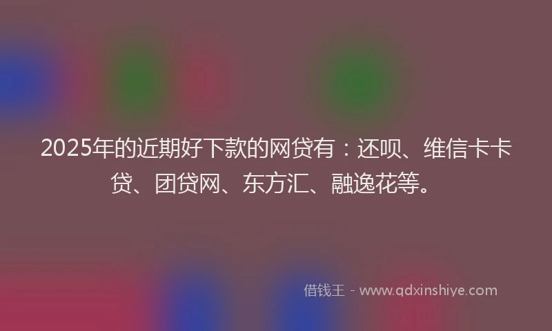 2025年的近期好下款的网贷有：还呗、维信卡卡贷、团贷网、东方汇、融逸花等。