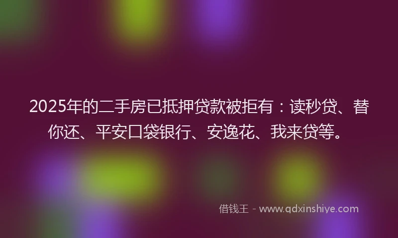 2025年的二手房已抵押贷款被拒有：读秒贷、替你还、平安口袋银行、安逸花、我来贷等。