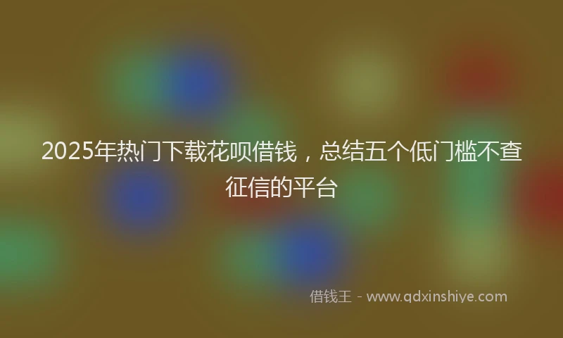2025年热门下载花呗借钱，总结五个低门槛不查征信的平台