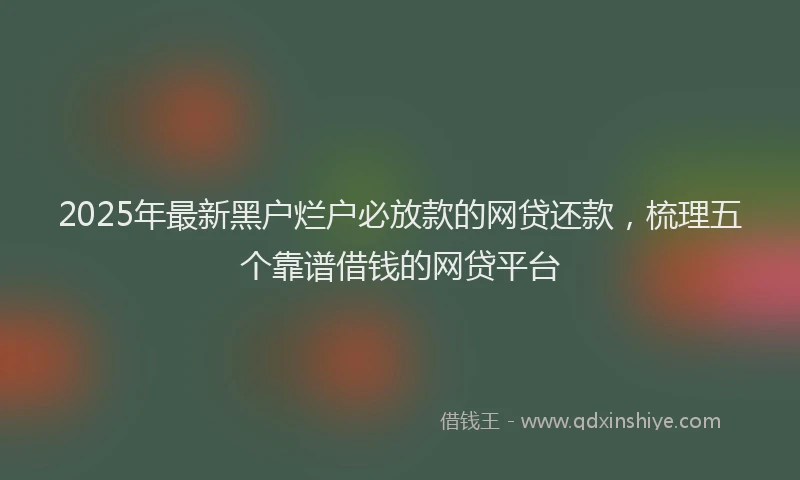 2025年最新黑户烂户必放款的网贷还款，梳理五个靠谱借钱的网贷平台
