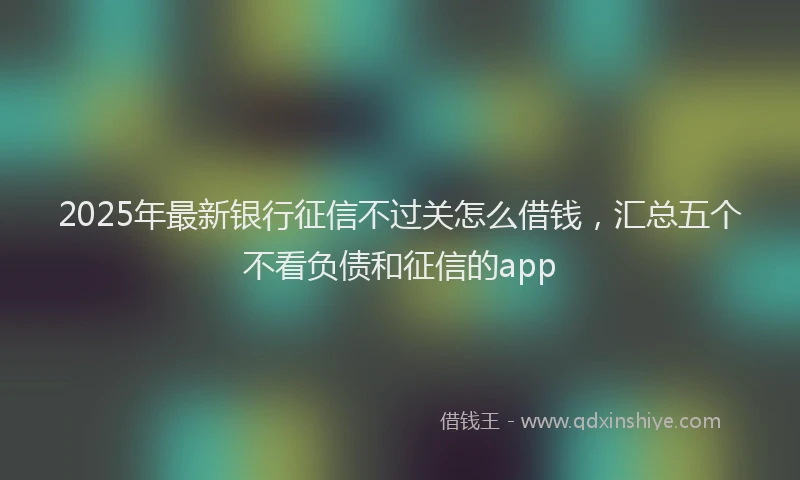 2025年最新银行征信不过关怎么借钱，汇总五个不看负债和征信的app