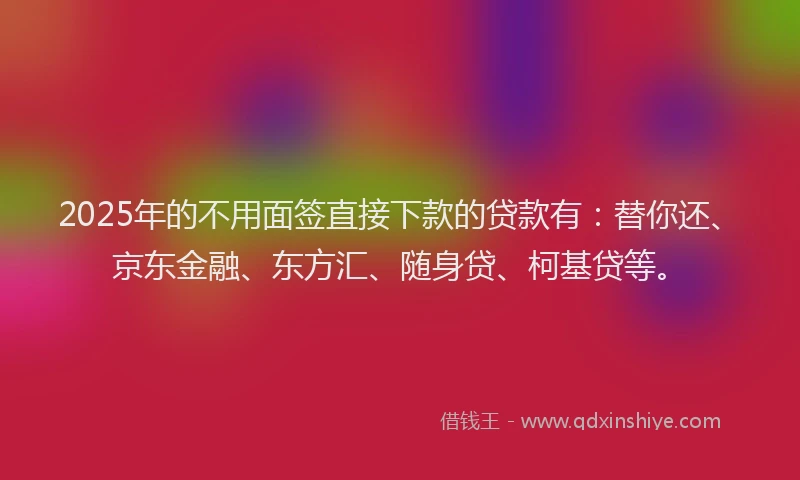 2025年的不用面签直接下款的贷款有：替你还、京东金融、东方汇、随身贷、柯基贷等。