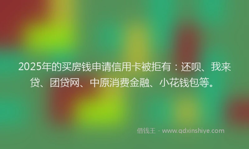 2025年的买房钱申请信用卡被拒有：还呗、我来贷、团贷网、中原消费金融、小花钱包等。