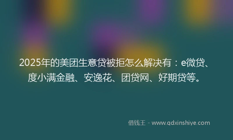 2025年的美团生意贷被拒怎么解决有：e微贷、度小满金融、安逸花、团贷网、好期贷等。
